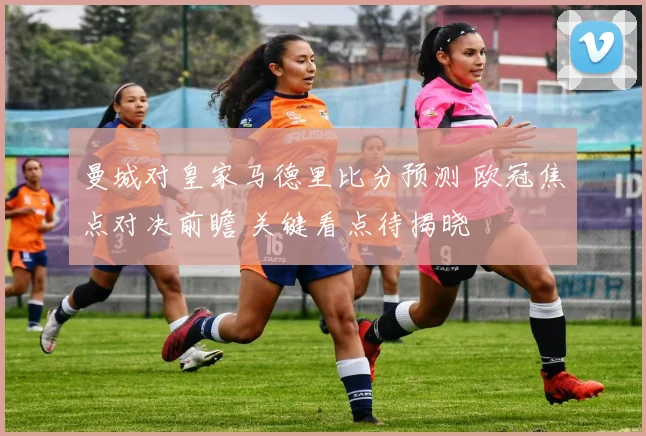 曼城对皇家马德里比分预测 欧冠焦点对决前瞻 关键看点待揭晓