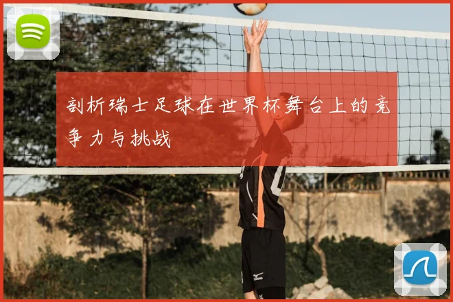 剖析瑞士足球在世界杯舞台上的竞争力与挑战