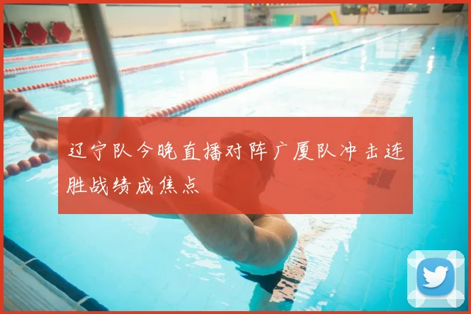辽宁队今晚直播对阵广厦队冲击连胜战绩成焦点
