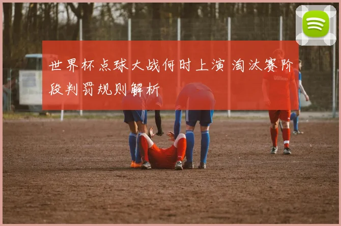 世界杯点球大战何时上演 淘汰赛阶段判罚规则解析
