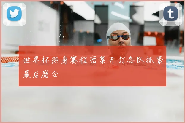 世界杯热身赛程密集开打各队抓紧最后磨合