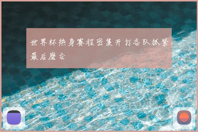 世界杯热身赛程密集开打各队抓紧最后磨合