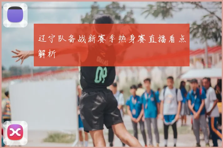 辽宁队备战新赛季热身赛直播看点解析