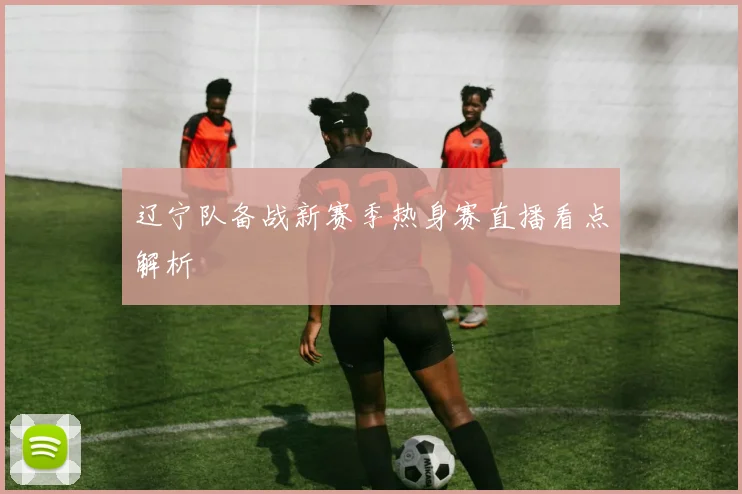 辽宁队备战新赛季热身赛直播看点解析