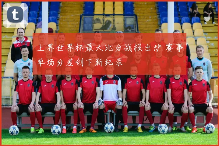 上界世界杯最大比分战报出炉 赛事单场分差创下新纪录