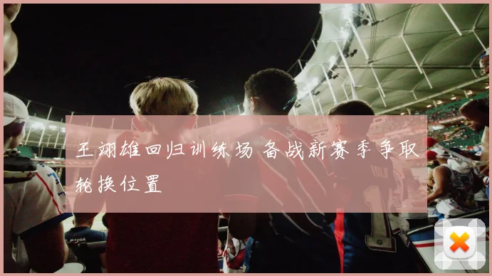王翊雄回归训练场 备战新赛季争取轮换位置