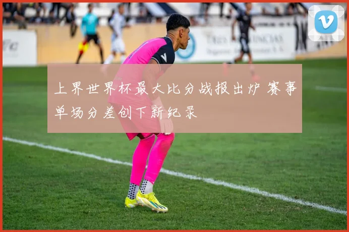 上界世界杯最大比分战报出炉 赛事单场分差创下新纪录