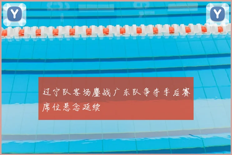 辽宁队客场鏖战广东队争夺季后赛席位悬念延续