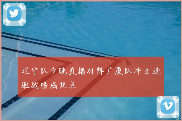 辽宁队今晚直播对阵广厦队冲击连胜战绩成焦点