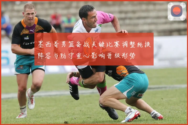 墨西哥男篮备战关键比赛调整轮换阵容与防守重心影响晋级形势