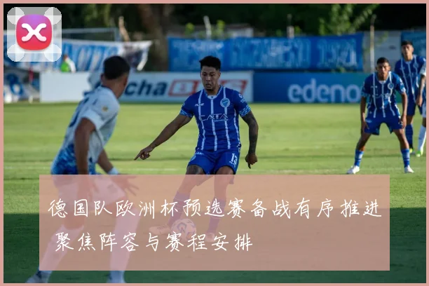 德国队欧洲杯预选赛备战有序推进 聚焦阵容与赛程安排