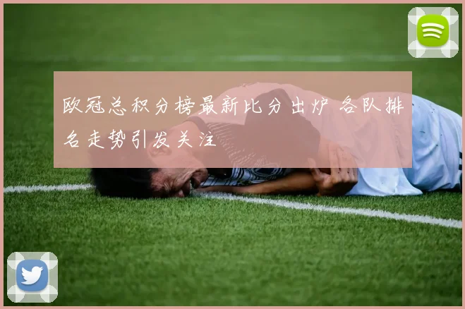 欧冠总积分榜最新比分出炉 各队排名走势引发关注