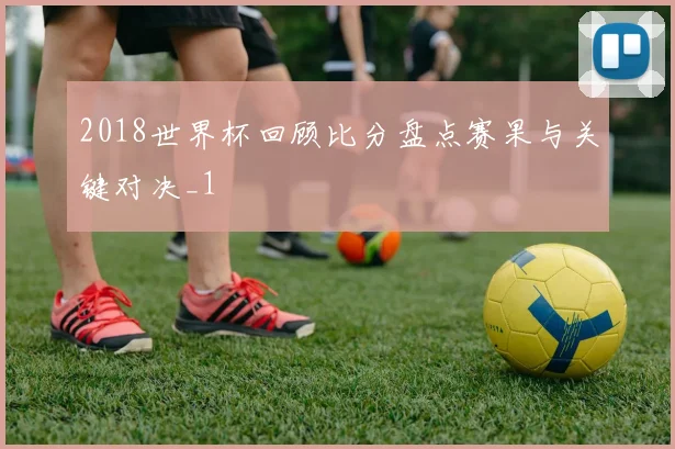 2018世界杯回顾比分盘点赛果与关键对决_1