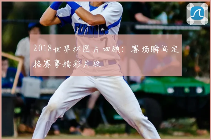 2018世界杯图片回顾:赛场瞬间定格赛事精彩片段