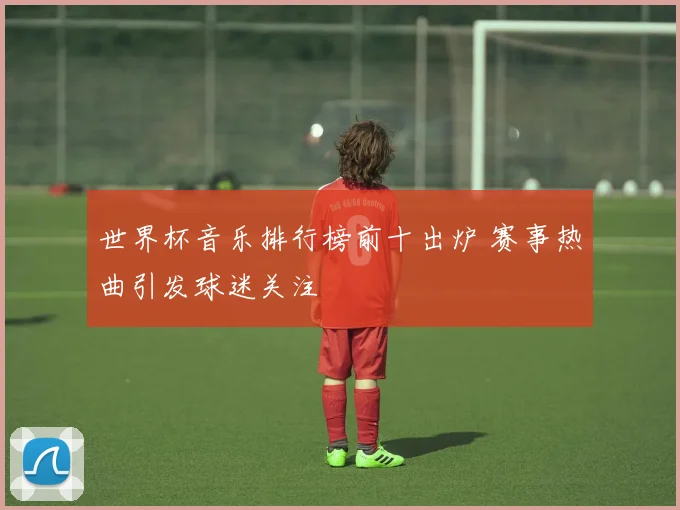 世界杯音乐排行榜前十出炉 赛事热曲引发球迷关注