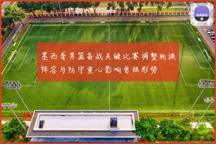 墨西哥男篮备战关键比赛调整轮换阵容与防守重心影响晋级形势