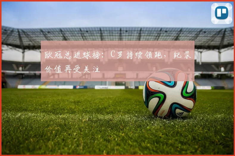 欧冠总进球榜:C罗持续领跑,纪录价值再受关注