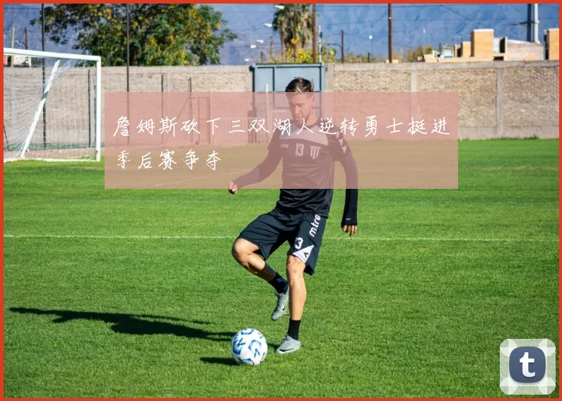 詹姆斯砍下三双湖人逆转勇士挺进季后赛争夺