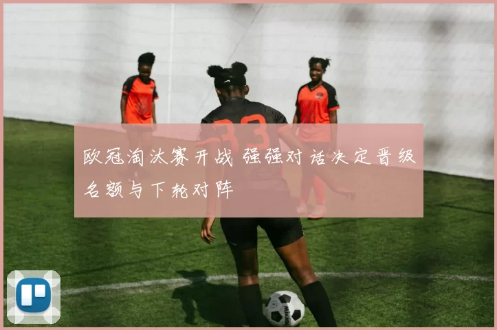 欧冠淘汰赛开战 强强对话决定晋级名额与下轮对阵