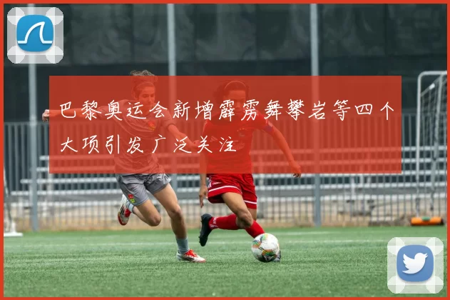 巴黎奥运会新增霹雳舞攀岩等四个大项引发广泛关注