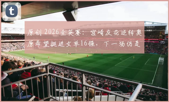 原创 2026全英赛：宫崎友花逆转奥原希望挺进女单16强，下一场仍是日本内战