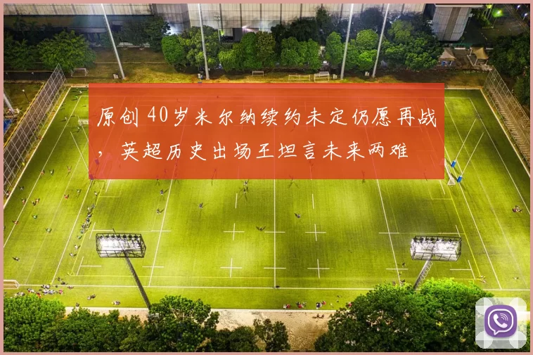 原创 40岁米尔纳续约未定仍愿再战，英超历史出场王坦言未来两难