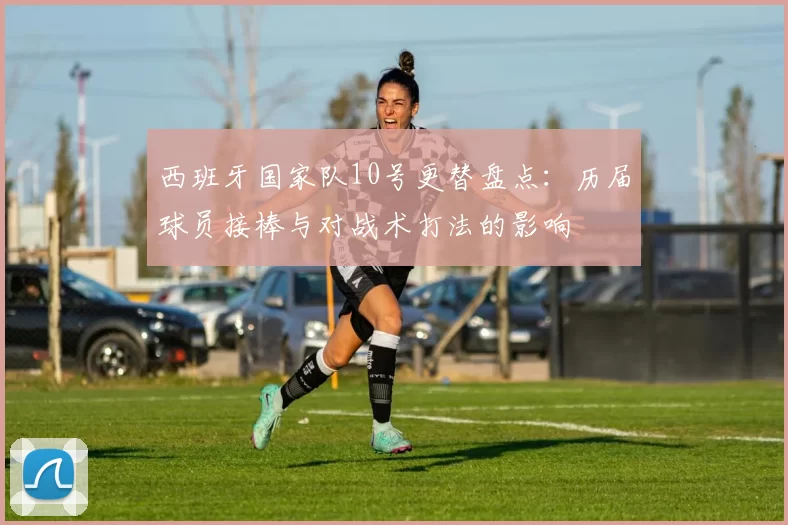 西班牙国家队10号更替盘点：历届球员接棒与对战术打法的影响