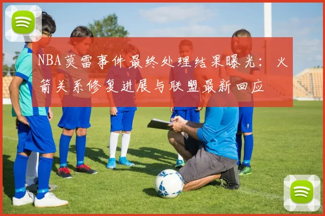NBA莫雷事件最终处理结果曝光：火箭关系修复进展与联盟最新回应