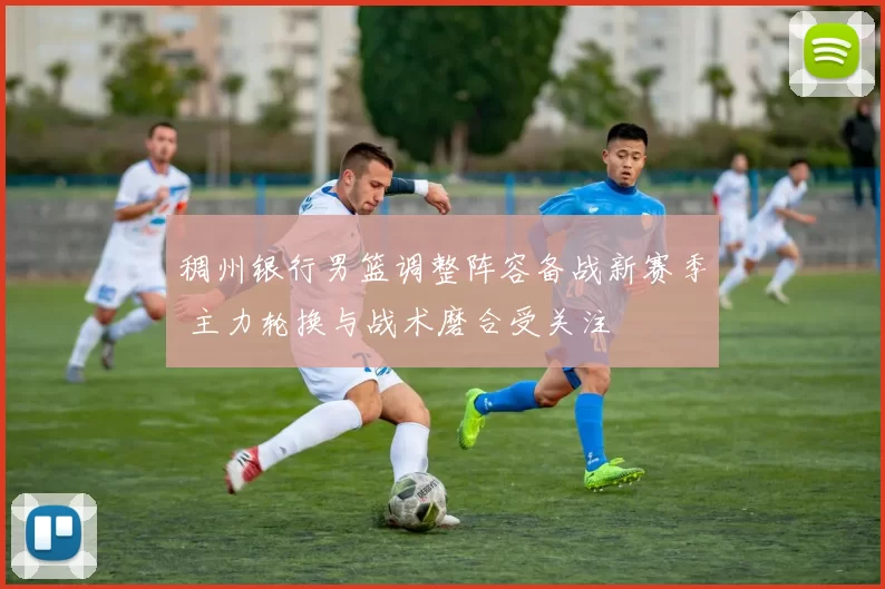 稠州银行男篮调整阵容备战新赛季 主力轮换与战术磨合受关注