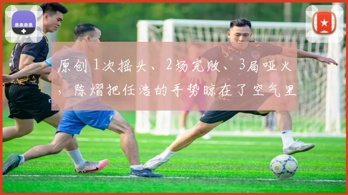 原创 1次摇头、2场完败、3局哑火，陈熠把任浩的手势晾在了空气里