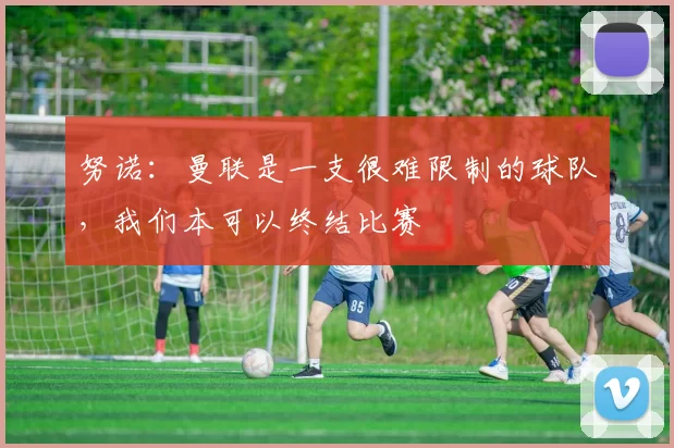 努诺：曼联是一支很难限制的球队，我们本可以终结比赛