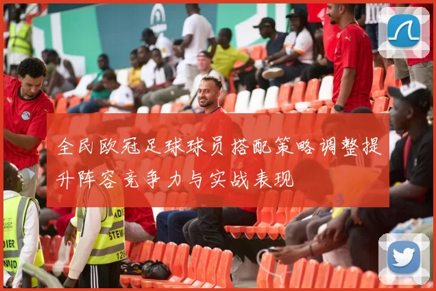 全民欧冠足球球员搭配策略调整提升阵容竞争力与实战表现