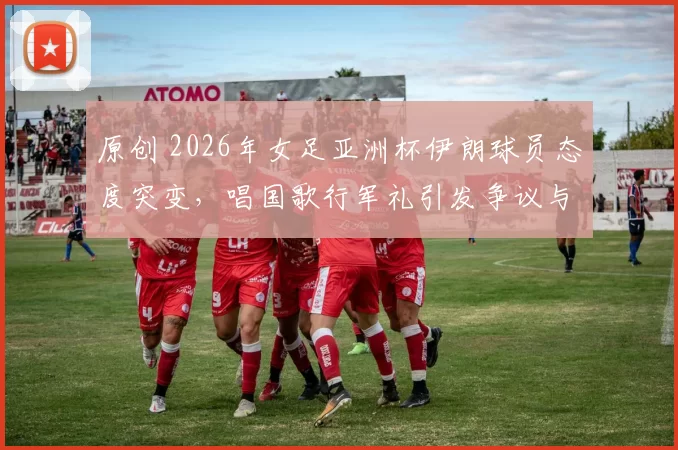 原创 2026年女足亚洲杯伊朗球员态度突变，唱国歌行军礼引发争议与质疑