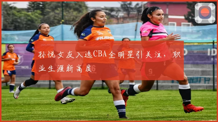 孙悦女友入选CBA全明星引关注，职业生涯新高度