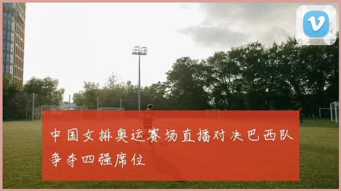 中国女排奥运赛场直播对决巴西队争夺四强席位