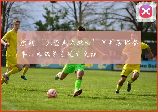 原创 11人签表太揪心！国乒喜忧参半，谁能杀出死亡之组