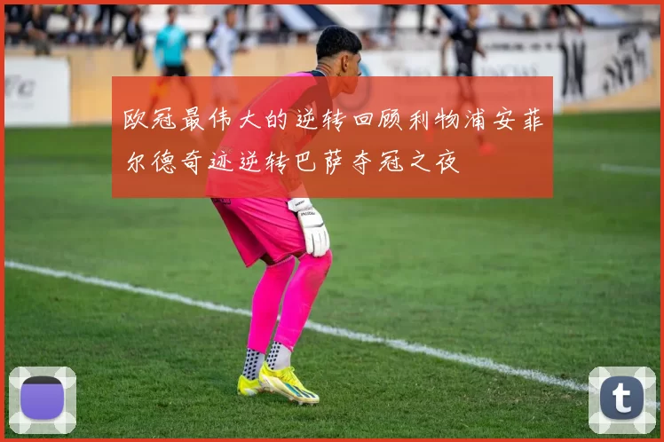 欧冠最伟大的逆转回顾利物浦安菲尔德奇迹逆转巴萨夺冠之夜