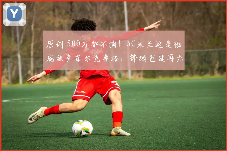 原创 500万都不掏！AC米兰这是彻底放弃菲尔克鲁格，锋线重建再无退路！