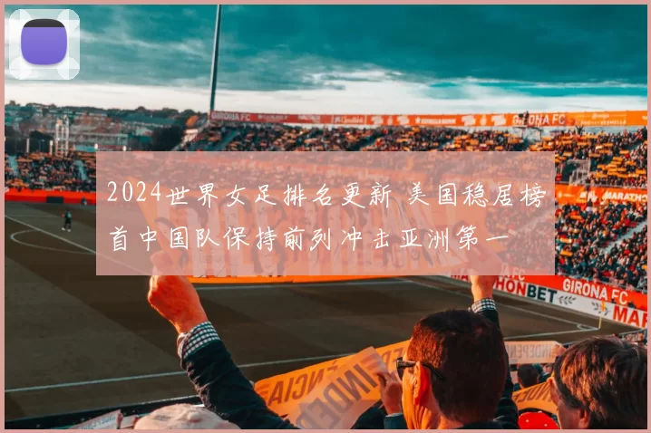 2024世界女足排名更新 美国稳居榜首中国队保持前列冲击亚洲第一