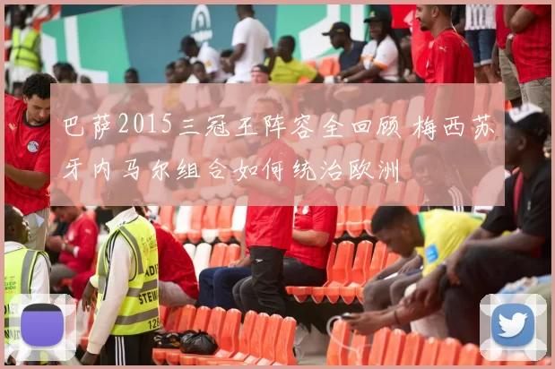 巴萨2015三冠王阵容全回顾 梅西苏牙内马尔组合如何统治欧洲