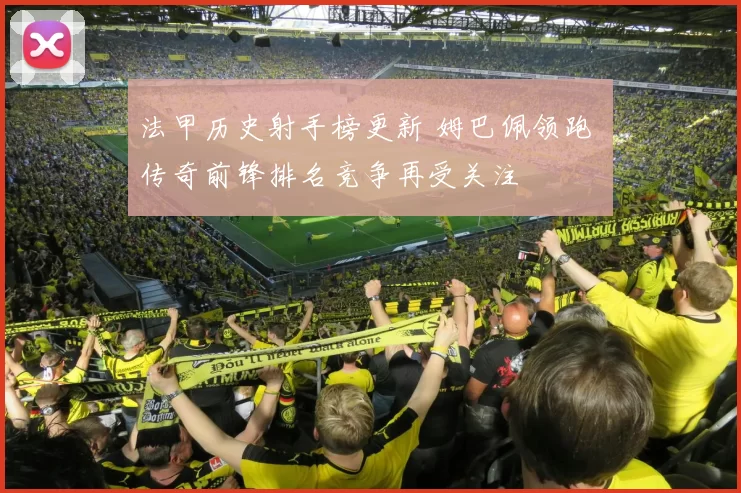 法甲历史射手榜更新 姆巴佩领跑 传奇前锋排名竞争再受关注
