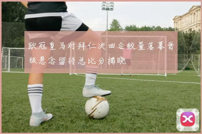 欧冠皇马对拜仁次回合较量落幕晋级悬念留待总比分揭晓