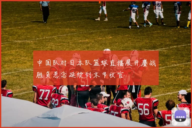 中国队对日本队篮球直播展开鏖战胜负悬念延续到末节收官