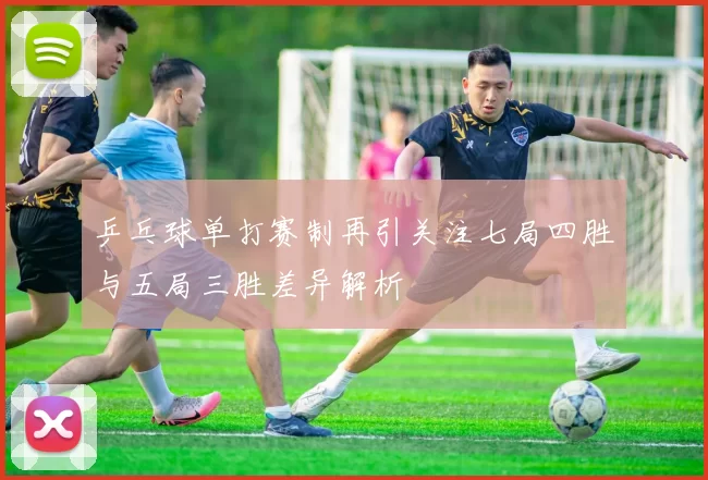 乒乓球单打赛制再引关注七局四胜与五局三胜差异解析