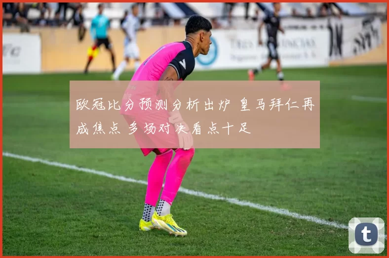 欧冠比分预测分析出炉 皇马拜仁再成焦点 多场对决看点十足