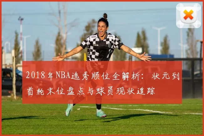 2018年NBA选秀顺位全解析：状元到首轮末位盘点与球员现状追踪