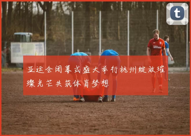 亚运会闭幕式盛大举行杭州绽放璀璨光芒共筑体育梦想