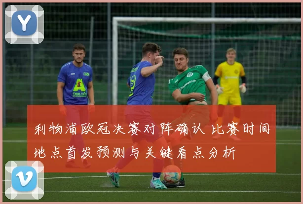 利物浦欧冠决赛对阵确认 比赛时间地点首发预测与关键看点分析