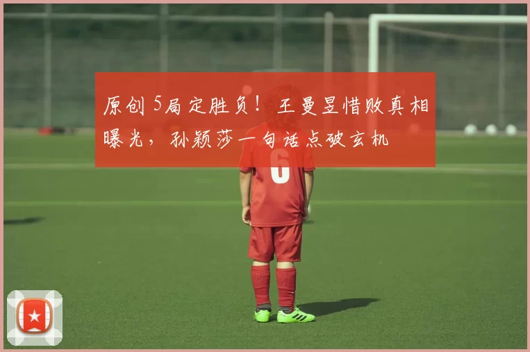 原创 5局定胜负！王曼昱惜败真相曝光，孙颖莎一句话点破玄机