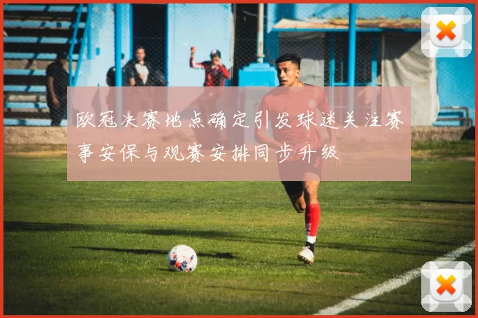 欧冠决赛地点确定引发球迷关注赛事安保与观赛安排同步升级